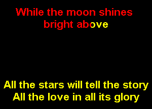 While the moon shines
bright above

All the stars will tell the story
All the love in all its glory