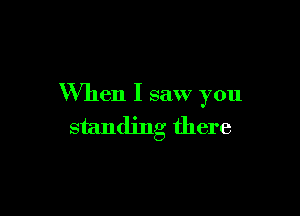 When I saw you

standing there