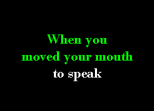 When you

moved your mouth

to speak