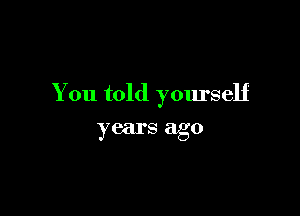 You told yourself

years ago