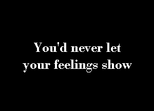 You'd never let

your feelings show