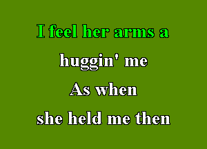 I feel her arms a

' I
huggm me

As When

she held me then