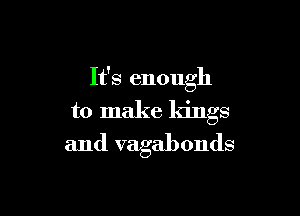 It's enough

to make kings

and vagabonds