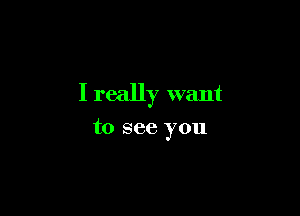 I really want

to see you