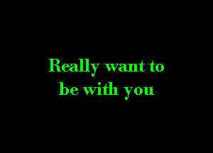 Really want to

be with you