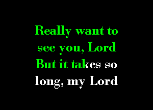 Really want to
see you, Lord
But it takes so

long, my Lord