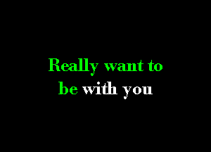 Really want to

be with you