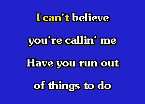 I can't believe
you're callin' me

Have you run out

of things to do