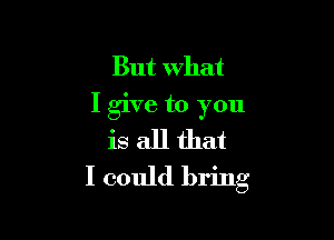 But what
I give to you

is all that
I could bring