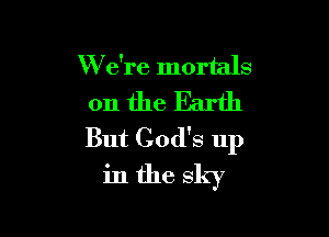 W e're mortals

0n theEarth

But God's up
in the sky