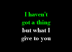 I haven't

got a thing

but What I
give to you