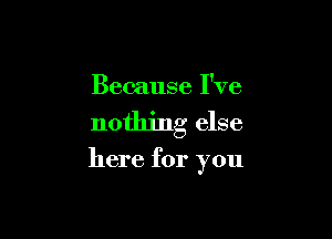 Because I've

nothing else

here for you