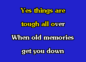 Yes things are
tough all over

When old memorias

get you down