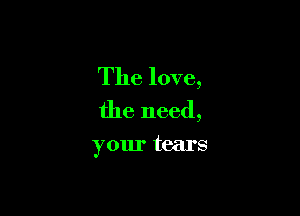 The love,
the need,

your tears
