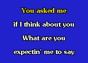 You asked me

if I think about you

What are you

expectin' me to say