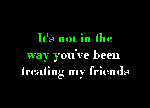 It's not in the
way you've been
treating my friends