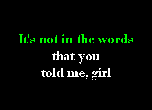 It's not in the words
that you

told me, girl