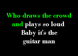 Who draws the crowd
and plays so loud
Baby it's the
guitar man

g