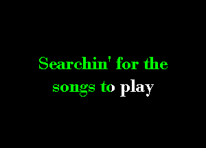 Searchin' for the

songs to play