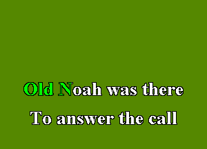 Old Noah was there

To answer the call