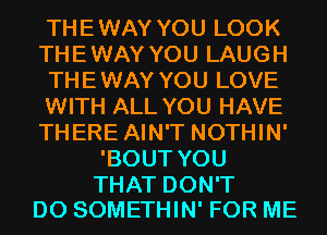 THEWAY YOU LOOK
THEWAY YOU LAUGH
THEWAY YOU LOVE
WITH ALL YOU HAVE
THERE AIN'T NOTHIN'
'BOUT YOU

THAT DON'T
DO SOMETHIN' FOR ME