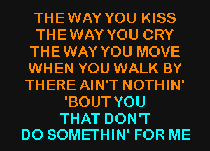 THEWAY YOU KISS
THEWAY YOU CRY
THEWAY YOU MOVE
WHEN YOU WALK BY
THERE AIN'T NOTHIN'
'BOUT YOU

THAT DON'T
DO SOMETHIN' FOR ME