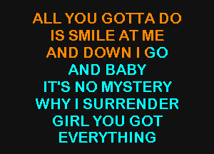 ALL YOU GOTTA DO
IS SMILE AT ME
AND DOWN I GO
AND BABY
IT'S NO MYSTERY
WHY I SURRENDER

GIRLYOU GOT
EVERYTHING l