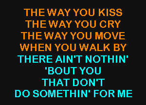 THEWAY YOU KISS
THEWAY YOU CRY
THEWAY YOU MOVE
WHEN YOU WALK BY
THERE AIN'T NOTHIN'
'BOUT YOU

THAT DON'T
DO SOMETHIN' FOR ME