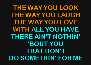 THEWAY YOU LOOK
THEWAY YOU LAUGH
THEWAY YOU LOVE
WITH ALL YOU HAVE
THERE AIN'T NOTHIN'
'BOUT YOU

THAT DON'T
DO SOMETHIN' FOR ME