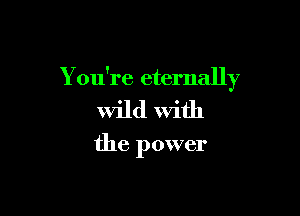 You're eternally

wild With

the power