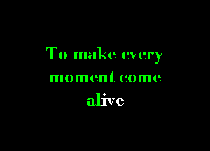 To make every

moment come

alive