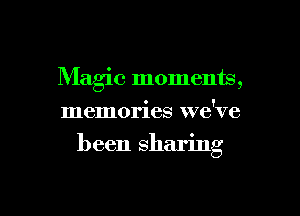 Maglc moments,
memories we've

been sharing

g