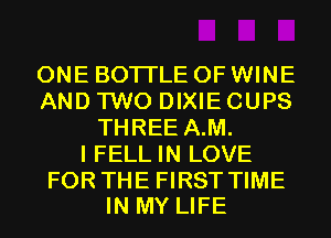 ONE BOTI'LE 0F WINE
AND TWO DIXIE CUPS
THREE A.M.

I FELL IN LOVE

FOR THE FIRST TIME
IN MY LIFE