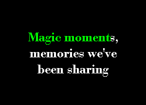 Maglc moments,
memories we've

been sharing

g