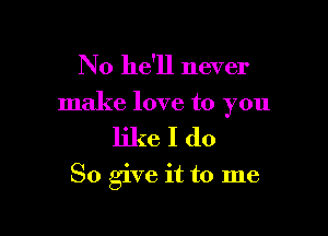 No he'll never

make love to you

likeIdo

So give it to me