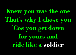 Knew you was the one
That's Why I chose you
'Cos you get down
for yours and

ride like a soldier