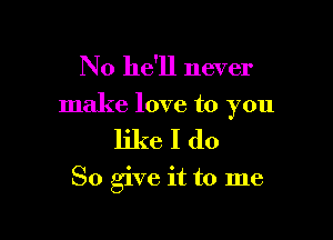 No he'll never

make love to you

likeIdo

So give it to me