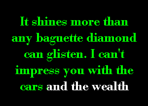 It Shines more than
any baguette diamond
can glisten. I can't

impress you With the

cars and the wealth