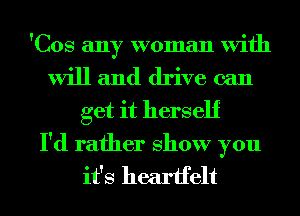 'Cos any woman With
will and drive can
get it herself

I'd rather show you
it's heartfelt