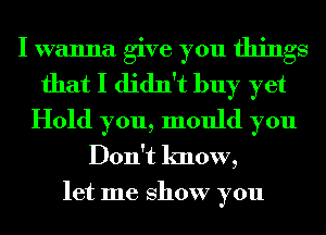 I wanna give you things
that I didn't buy yet
Hold you, mould you
Don't know,

let me show you