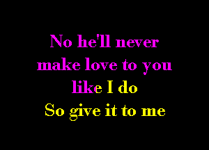 No he'll never

make love to you

likeIdo

So give it to me