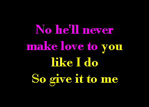 No he'll never

make love to you

likeIdo

So give it to me