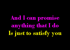 And I can promise
anything that I do
Is just to saiisfy you