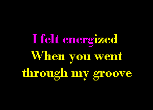 I felt energized
When you went

through my groove