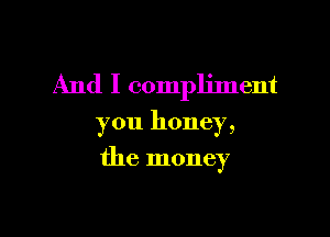 And I compliment

you honey,
the money