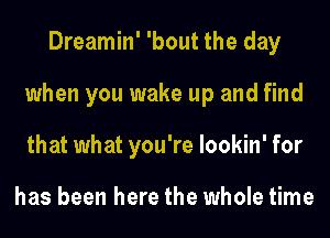 Dreamin' 'bout the day
when you wake up and find
that what you're lookin' for

has been here the whole time