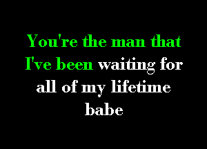 You're the man that
I've been waiting for
all of my lifetime
babe