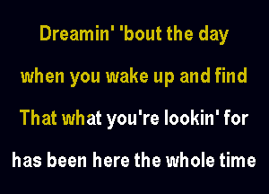 Dreamin' 'bout the day
when you wake up and find
That what you're lookin' for

has been here the whole time