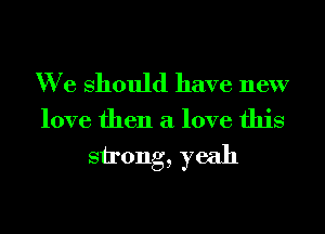 We Should have new

love then a love this

strong, yeah