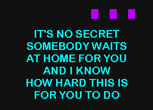 IT'S NO SECRET
SOMEBODY WAITS
ATHOMEFORYOU

ANDIKNOW
HOW HARD THIS IS

FOR YOU TO DO I